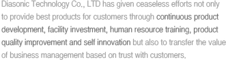 Diasonic Technology Co., LTD has given ceaseless efforts not only to provide best products for customers through continuous product development, facility investment, human resource training, product quality improvement and self innovation but also to transfer the value of business management based on trust with customers. 
